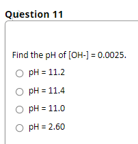 Question 11
Find the pH of [OH-] = 0.0025.
O pH = 11.2
O pH = 11.4
O pH = 11.0
O pH = 2.60
