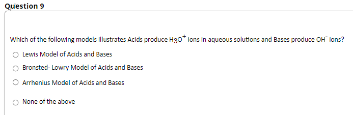 Question 9
Which of the following models illustrates Acids produce H30* ions in aqueous solutions and Bases produce OH" ions?
O Lewis Model of Acids and Bases
O Bronsted- Lowry Model of Acids and Bases
O Arrhenius Model of Acids and Bases
O None of the above

