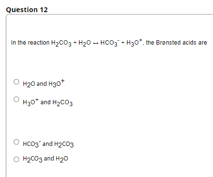 Question 12
In the reaction H2CO3 + H20 - HCO3 + H30*, the Brønsted acids are
H20 and H3o*
H30* and H2CO3
HCO3 and H2CO3
O H2CO3 and H2o
