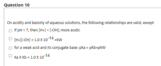 Question 10
On acidity and basicity of aqueous solutions, the following relationships are valid, except
O lf pH < 7, then [H+] < [-OH]; more acidic
O (H+][-OH] = 1.0 x 10-14 =KW
for a weak acid and its conjugate base: pka + pkb=pKW
Ка Х кb 3D 1.0 X 1о-14
