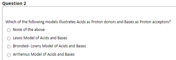 Question 2
Which of the following models illustrates Acids as Proton donors and Bases as Proton acceptors?
None of the above
Lewis Model of Acids and Bases
Bronsted- Lowry Model of Acids and Bases
Arrhenius Model of Acids and Bases
