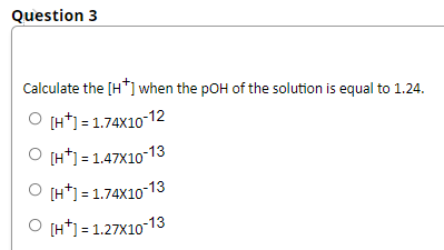 Question 3
Calculate the [H*] when the pOH of the solution is equal to 1.24.
O [H*) = 1.74X10-12
O [H*] = 1.47X10-13
O [H*) = 1.74X10 13
O [H*] = 1.27X10-13
