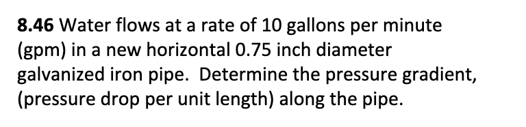 8.46 Water flows at a rate of 10 gallons per minute
(gpm) in a new horizontal 0.75 inch diameter
galvanized iron pipe. Determine the pressure gradient,
(pressure drop per unit length) along the pipe.