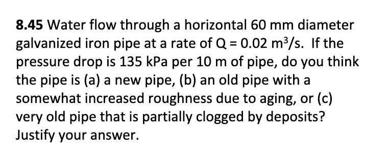 8.45 Water flow through a horizontal 60 mm diameter
galvanized iron pipe at a rate of Q = 0.02 m³/s. If the
pressure drop is 135 kPa per 10 m of pipe, do you think
the pipe is (a) a new pipe, (b) an old pipe with a
somewhat increased roughness due to aging, or (c)
very old pipe that is partially clogged by deposits?
Justify your answer.