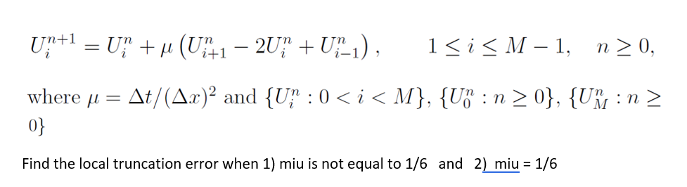 U+1 = U" +µ (U1 – 2U" + U1) ,
1<i< M – 1,
n 2 0,
-
i
where u = At/(Ax)² and {Uf : 0 < i < M}, {U³ :n > 0}, {U% : n >
0}
Find the local truncation error when 1) miu is not equal to 1/6 and 2) miu = 1/6
