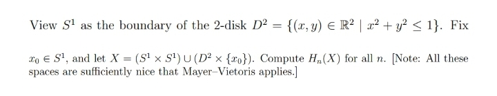 View S' as the boundary of the 2-disk D² = {(x, y) E R² | x² + y? < 1}. Fix
xo € S', and let X = (S' × S') U (D² × {xo}). Compute H,(X) for all n. [Note: All these
spaces are sufficiently nice that Mayer-Vietoris applies.]
