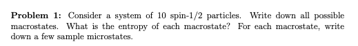 Problem 1: Consider a system of 10 spin-1/2 particles. Write down all possible
macrostates. What is the entropy of each macrostate? For each macrostate, write
down a few sample microstates.
