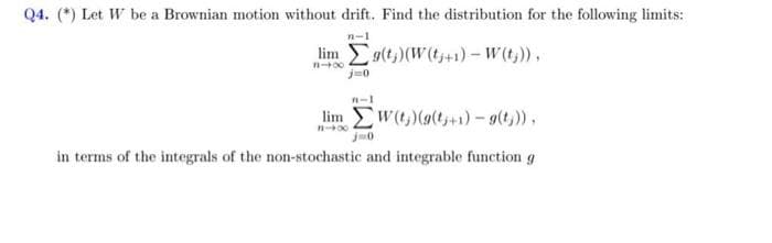 Q4. (*) Let W be a Brownian motion without drift. Find the distribution for the following limits:
n-1
Eg(t,)(W(t+1)- W(t;)),
j-0
n-1
lim w(t,)(g(t+1)-9(t,)),
in terms of the integrals of the non-stochastic and integrable function g
