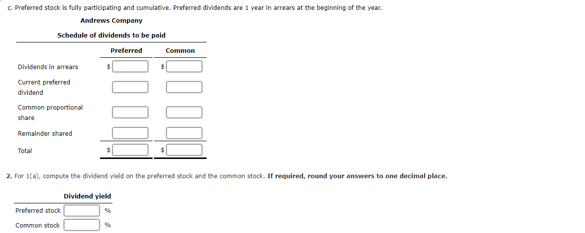 c. Preferred stock is fully participating and cumulative. Preferred dividends are 1 year in arrears at the beginning of the year.
Andrews Company
Schedule of dividends to be paid
Preferred
Common
Dividends in arrears
Current preferred
dividend
Common proportional
share
Remainder shared
Total
$
2. For 1(a), compute the dividend yield on the preferred stock and the common stock. If required, round your answers to one decimal place.
Dividend yield
Preferred stock
%
Common stock
%
$