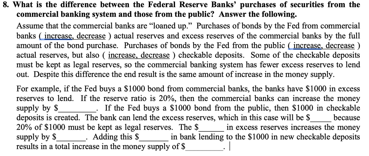 8. What is the difference between the Federal Reserve Banks' purchases of securities from the
commercial banking system and those from the public? Answer the following.
Assume that the commercial banks are "loaned up." Purchases of bonds by the Fed from commercial
banks ( increase, decrease ) actual reserves and excess reserves of the commercial banks by the full
amount of the bond purchase. Purchases of bonds by the Fed from the public ( increase, decrease )
actual reserves, but also ( increase, decrease ) checkable deposits. Some of the checkable deposits
must be kept as legal reserves, so the commercial banking system has fewer excess reserves to lend
out. Despite this difference the end result is the same amount of increase in the money supply.
For example, if the Fed buys a $1000 bond from commercial banks, the banks have $1000 in excess
reserves to lend. If the reserve ratio is 20%, then the commercial banks can increase the money
supply by $
deposits is created. The bank can lend the excess reserves, which in this case will be $
20% of $1000 must be kept as legal reserves. The $
supply by $
results in a total increase in the money supply of $_
If the Fed buys a $1000 bond from the public, then $1000 in checkable
because
in excess reserves increases the money
in bank lending to the $1000 in new checkable deposits
Adding this $
