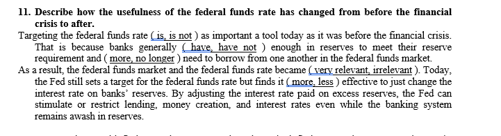 11. Describe how the usefulness of the federal funds rate has changed from before the financial
crisis to after.
Targeting the federal funds rate (is, is not ) as important a tool today as it was before the financial crisis.
That is because banks generally have, have not ) enough in reserves to meet their reserve
requirement and ( more, no longer ) need to borrow from one another in the federal funds market.
As a result, the federal funds market and the federal funds rate became (very relevant, irrelevant ). Today,
the Fed still sets a target for the federal funds rate but finds it (more, less ) effective to just change the
interest rate on banks' reserves. By adjusting the interest rate paid on excess reserves, the Fed can
stimulate or restrict lending, money creation, and interest rates even while the banking system
remains awash in reserves.
