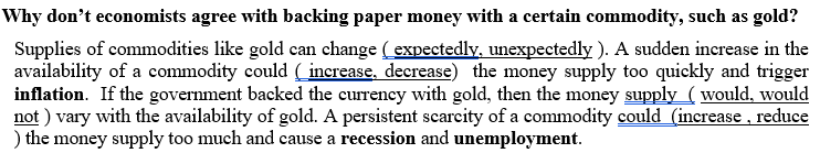 Why don't economists agree with backing paper money with a certain commodity, such as gold?
Supplies of commodities like gold can change (expectedly, unexpectedly ). A sudden increase in the
availability of a commodity could (increase, decrease) the money supply too quickly and trigger
inflation. If the government backed the currency with gold, then the money supply ( would, would
not ) vary with the availability of gold. A persistent scarcity of a commodity could (increase , reduce
) the money supply too much and cause a recession and unemployment.
