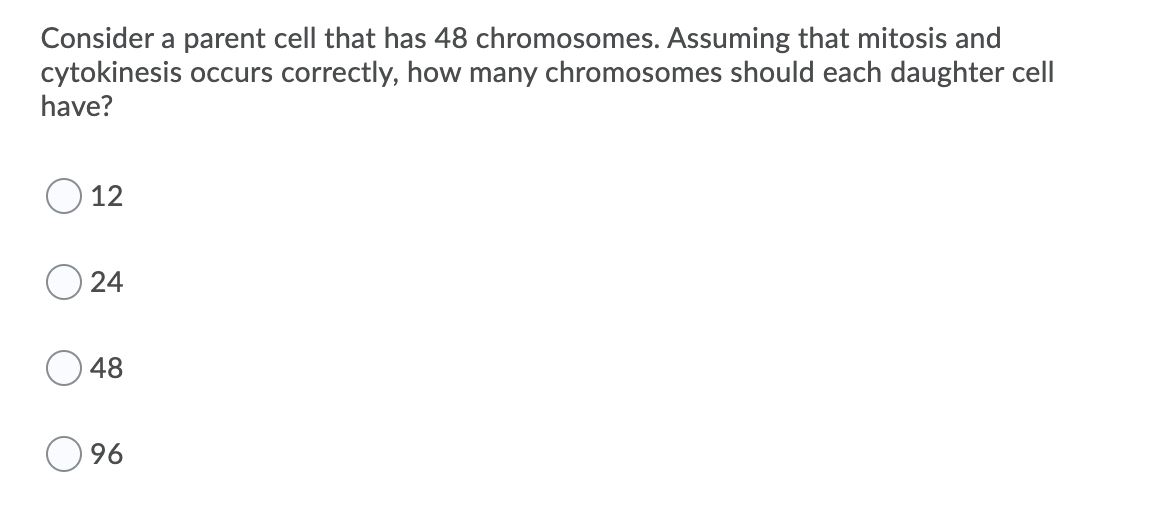 Consider a parent cell that has 48 chromosomes. Assuming that mitosis and
cytokinesis occurs correctly, how many chromosomes should each daughter cell
have?
12
24
48
96
