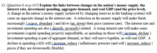 13. (Question 6 on p.347) Explain the links between changes in the nation's money supply, the
interest rate, investment spending, aggregate demand, and real GDP (and the price level).
A change in the nation's money supply (achieved by changing reserves in the banking system) will
cause an opposite change in the interest rate. A reduction in the money supply will make funds
increasingly ( scarce, abundant ) and drive (up, down) their price (interest rate). The interest rate and
investment spending are also ( directly, inversely) related. A rising interest rate will make some
investments (capital spending projects) unprofitable, so spending on those will (increase, decline ).
Investment spending is part of aggregate demand, so they will move together, as will real GDP. A
decline in spending (AD) will (increase, reduce ) inflationary pressure (and will ( increase, reduce )
prices if they are downwardly flexible).
