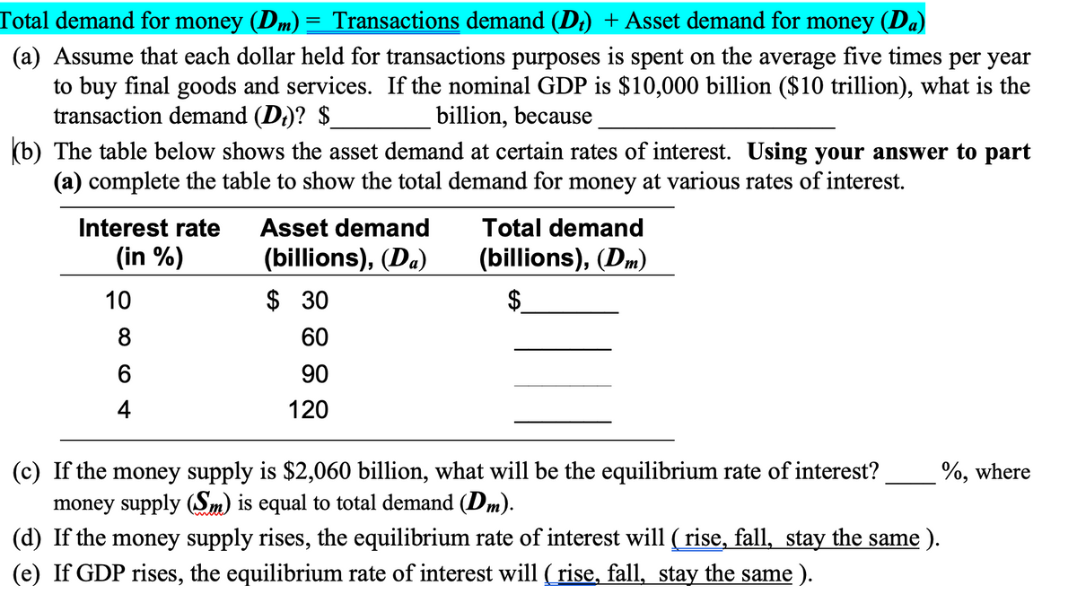 Total demand for money (Dm) = Transactions demand (D;) + Asset demand for money (Da)
(a) Assume that each dollar held for transactions purposes is spent on the average five times per year
to buy final goods and services. If the nominal GDP is $10,000 billion ($10 trillion), what is the
transaction demand (Di)? $
billion, because
(b) The table below shows the asset demand at certain rates of interest. Using your answer to part
(a) complete the table to show the total demand for money at various rates of interest.
Interest rate
Asset demand
Total demand
(in %)
(billions), (Da)
(billions), (Dm)
10
$ 30
$.
8
60
6
90
4
120
(c) If the money supply is $2,060 billion, what will be the equilibrium rate of interest?
money supply (Sm) is equal to total demand (Dm).
(d) If the money supply rises, the equilibrium rate of interest will (rise, fall, stay the same ).
(e) If GDP rises, the equilibrium rate of interest will ( rise, fall, stay the same ).
%, where
