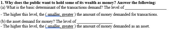 1. Why does the public want to hold some of its wealth as money? Answer the following:
(a) What is the basic determinant of the transactions demand? The level of_
- The higher this level, the ( smaller, greater) the amount of money demanded for transactions.
(b) the asset demand for money? The level of
- The higher this level, the (smaller, greater ) the amount of money demanded as an asset.
