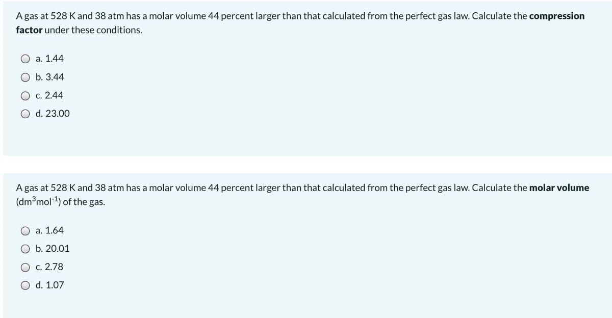 A gas at 528 K and 38 atm has a molar volume 44 percent larger than that calculated from the perfect gas law. Calculate the compression
factor under these conditions.
а. 1.44
b. 3.44
О с. 2.44
O d. 23.00
A gas at 528 K and 38 atm has a molar volume 44 percent larger than that calculated from the perfect gas law. Calculate the molar volume
(dm°mol1) of the gas.
O a. 1.64
O b. 20.01
c. 2.78
O d. 1.07
