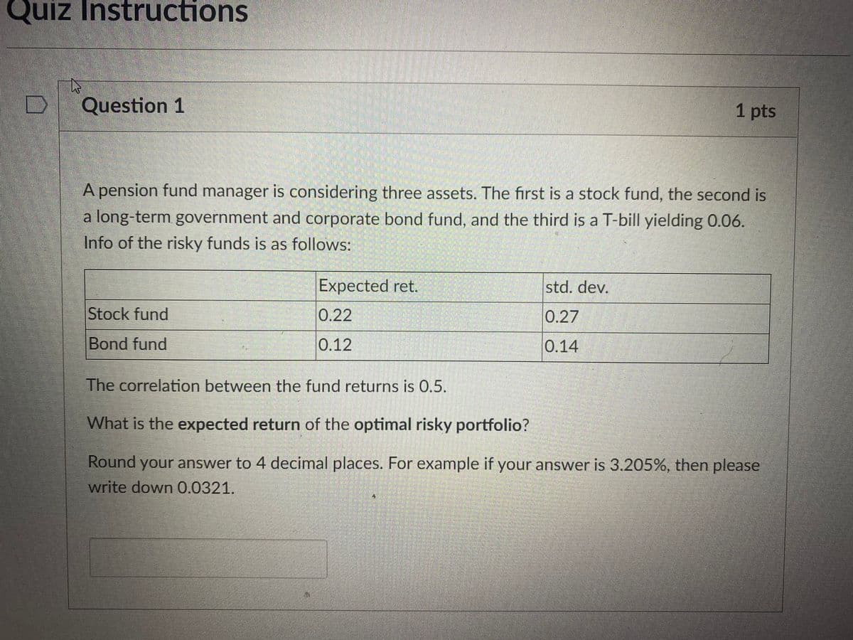 Quiz Instructions
Question 1
1 pts
A pension fund manager is considering three assets. The first is a stock fund, the second is
a long-term government and corporate bond fund, and the third is a T-bill yielding 0.06.
Info of the risky funds is as follows:
Expected ret.
std. dev.
Stock fund
0.22
0.27
Bond fund
0.12
0.14
The correlation between the fund returns is 0.5.
What is the expected return of the optimal risky portfolio?
Round your answer to 4 decimal places. For example if your answer is 3.205%, then please
write down 0.0321.
