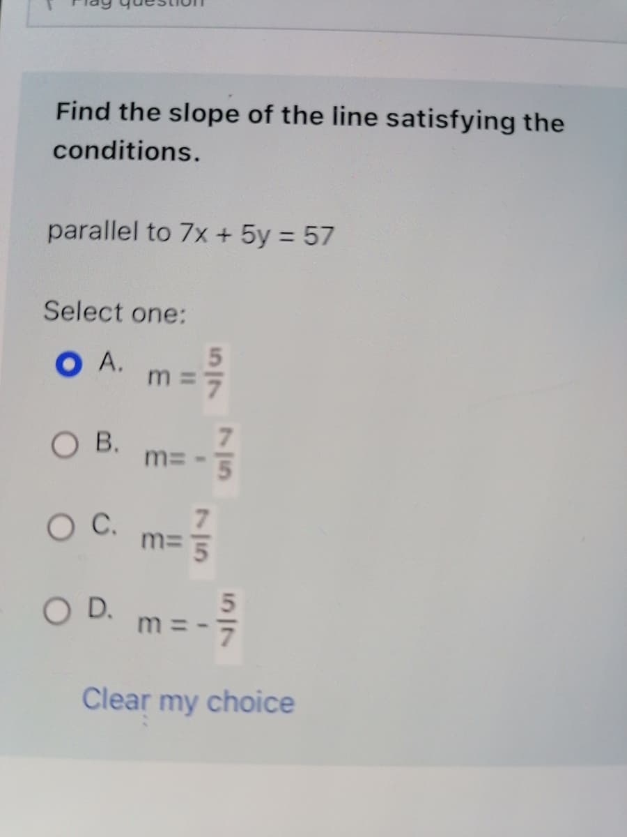 Find the slope of the line satisfying the
conditions.
parallel to 7x + 5y = 57
Select one:
O A.
OB.
O C.
=-57
O D.
m=
m=
5
m
Clear my choice
7
775