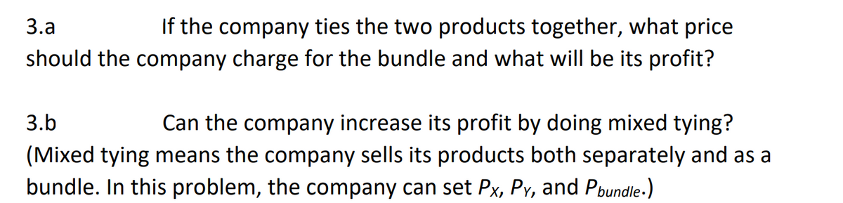 If the company ties the two products together, what price
should the company charge for the bundle and what will be its profit?
3.a
Can the company increase its profit by doing mixed tying?
(Mixed tying means the company sells its products both separately and as a
3.b
bundle. In this problem, the company can set Px, Py, and Pbundle.)
