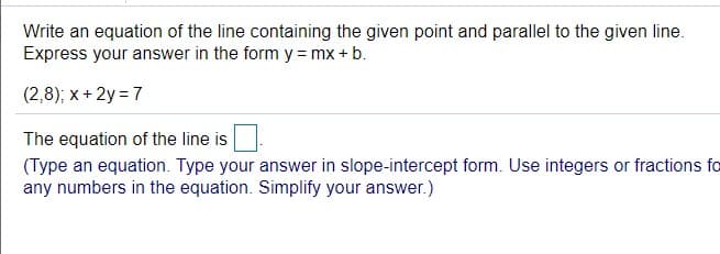 Write an equation of the line containing the given point and parallel to the given line.
Express your answer in the form y = mx + b.
(2,8); x + 2y = 7
The equation of the line is
(Type an equation. Type your answer in slope-intercept form. Use integers or fractions fo
any numbers in the equation. Simplify your answer.)
