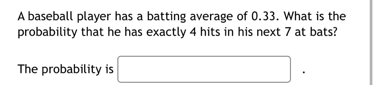 A baseball player has a batting average of 0.33. What is the
probability that he has exactly 4 hits in his next 7 at bats?
The probability is
