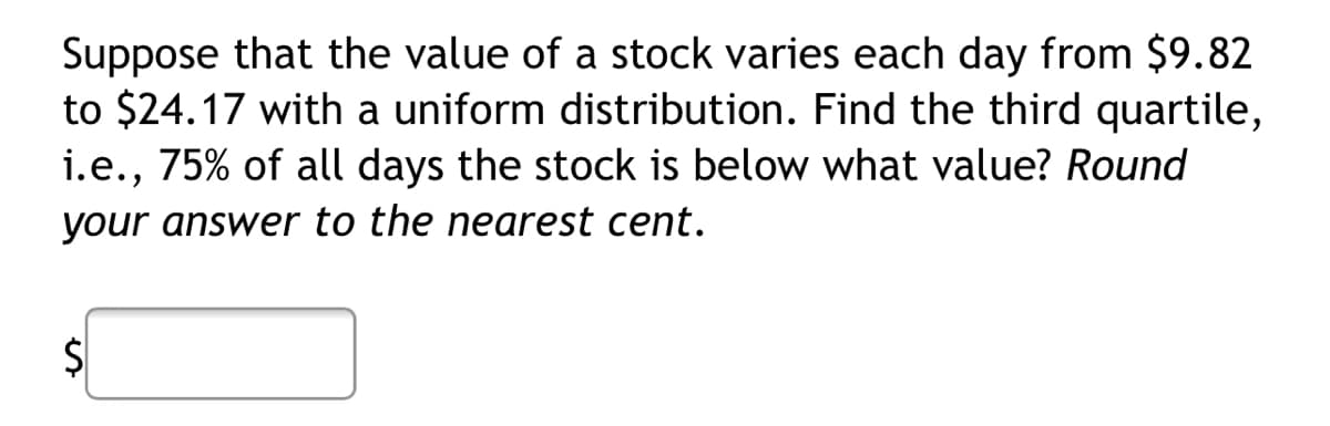 Suppose that the value of a stock varies each day from $9.82
to $24.17 with a uniform distribution. Find the third quartile,
i.e., 75% of all days the stock is below what value? Round
your answer to the nearest cent.
