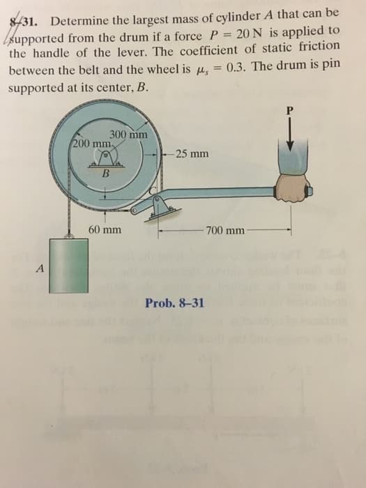 8/31. Determine the largest mass of cylinder A that can be
supported from the drum if a force P = 20 N is applied to
the handle of the lever. The coefficient of static friction
between the belt and the wheel is , = 0.3. The drum is pin
supported at its center, B.
A
300 mm
200 mm,
B
60 mm
-25 mm
Prob. 8-31
700 mm