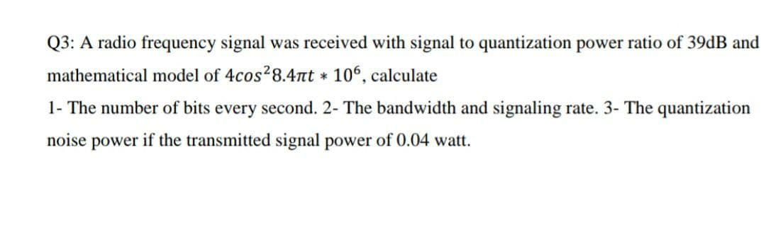 Q3: A radio frequency signal was received with signal to quantization power ratio of 39dB and
mathematical model of 4cos28.47nt 106, calculate
1- The number of bits every second. 2- The bandwidth and signaling rate. 3- The quantization
noise power if the transmitted signal power of 0.04 watt.
