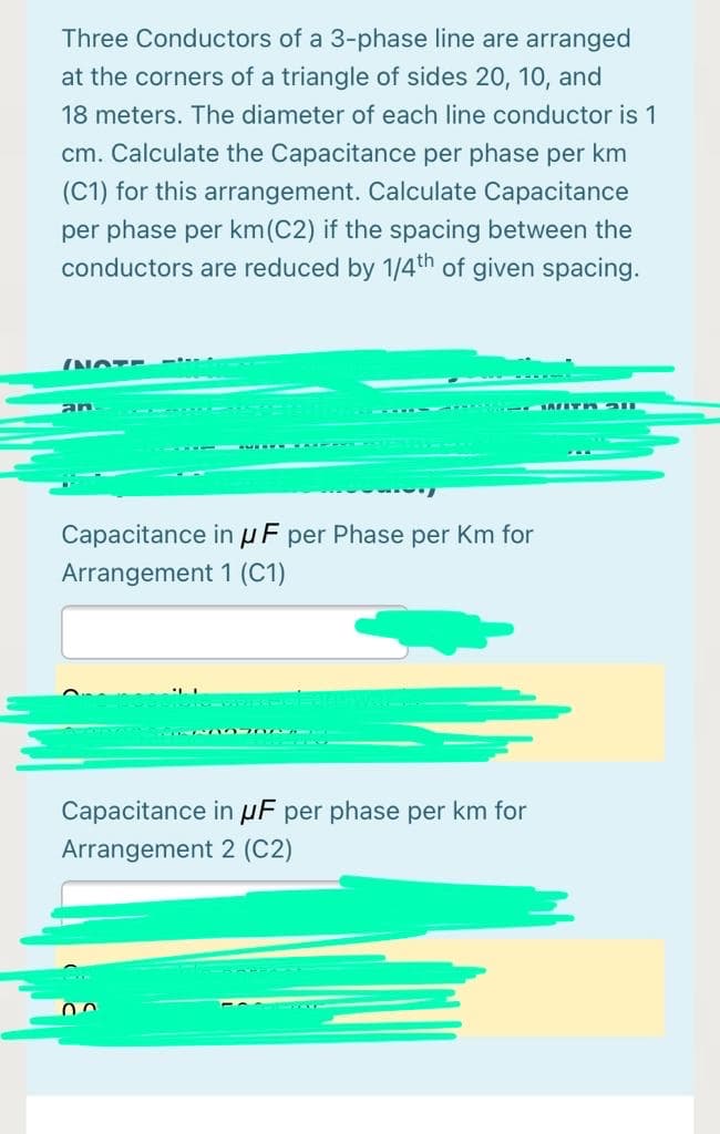 Three Conductors of a 3-phase line are arranged
at the corners of a triangle of sides 20, 10, and
18 meters. The diameter of each line conductor is 1
cm. Calculate the Capacitance per phase per km
(C1) for this arrangement. Calculate Capacitance
per phase per km(C2) if the spacing between the
conductors are reduced by 1/4th of given spacing.
NOTE --
an
Capacitance inuF per Phase per Km for
Arrangement 1 (C1)
Capacitance in µF per phase per km for
Arrangement 2 (C2)
