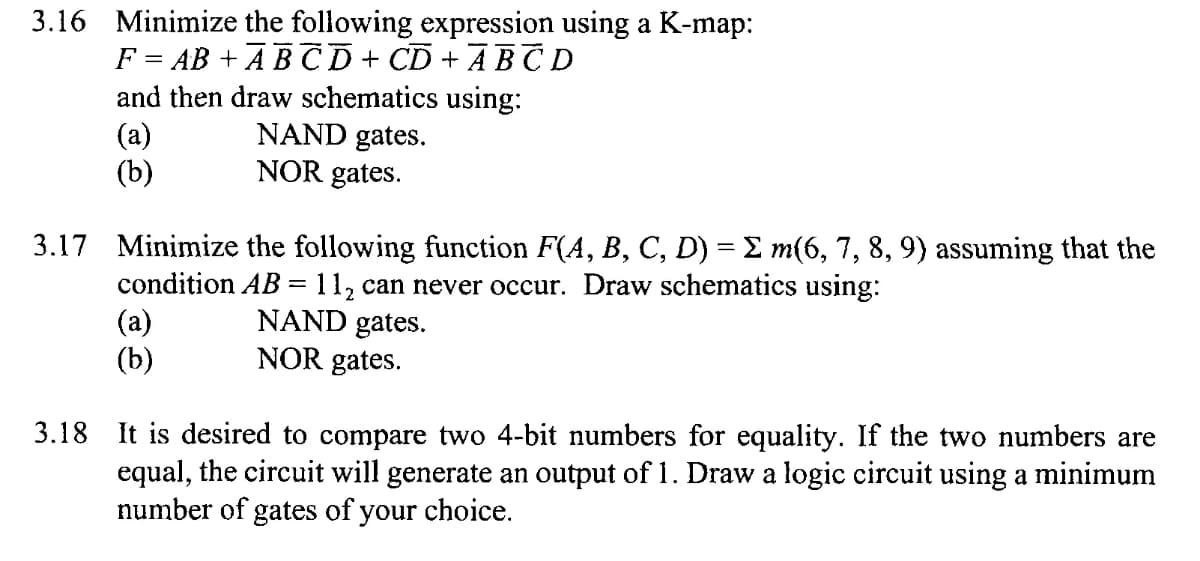 3.16 Minimize the following expression using a K-map:
F = AB + A B C D + CD + A B T D
and then draw schematics using:
(a)
(b)
||
NAND gates.
NOR gates.
3.17 Minimize the following function F(4, B, C, D) = E m(6, 7, 8, 9) assuming that the
condition AB = 11, can never occur. Draw schematics using:
(a)
(b)
NAND gates.
NOR gates.
3.18 It is desired to compare two 4-bit numbers for equality. If the two numbers are
equal, the circuit will generate an output of 1. Draw a logic circuit using a minimum
number of gates of your choice.
