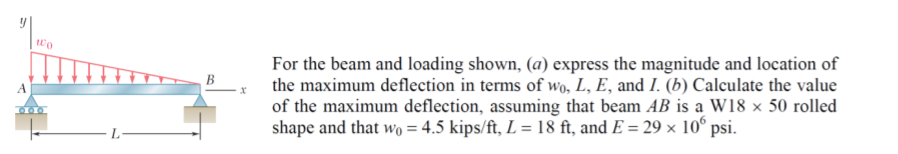 For the beam and loading shown, (a) express the magnitude and location of
the maximum deflection in terms of wo, L, E, and I. (b) Calculate the value
of the maximum deflection, assuming that beam AB is a W18 × 50 rolled
shape and that wo = 4.5 kips/ft, L = 18 ft, and E = 29 × 10° psi.
B
%3D
