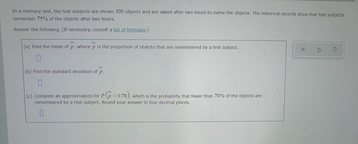 In a memory test, the test subjects are shown 300 objects and are asked after two hours to name the objects. The historical records show that test subiects
remember 75% of the objects after two hours.
Answer the following. (If necessary, consult a list of formulas.)
(a) Find the mean of p, where p is the proportion of objects that are remembered by a test subject.
(b) Find the standard deviation of
P-
(c) Compute an approximation for Pp <0.78), which is the probability that fewer than 78% of the objects are
remembered by a test subject. Round your answer to four decimal places.
