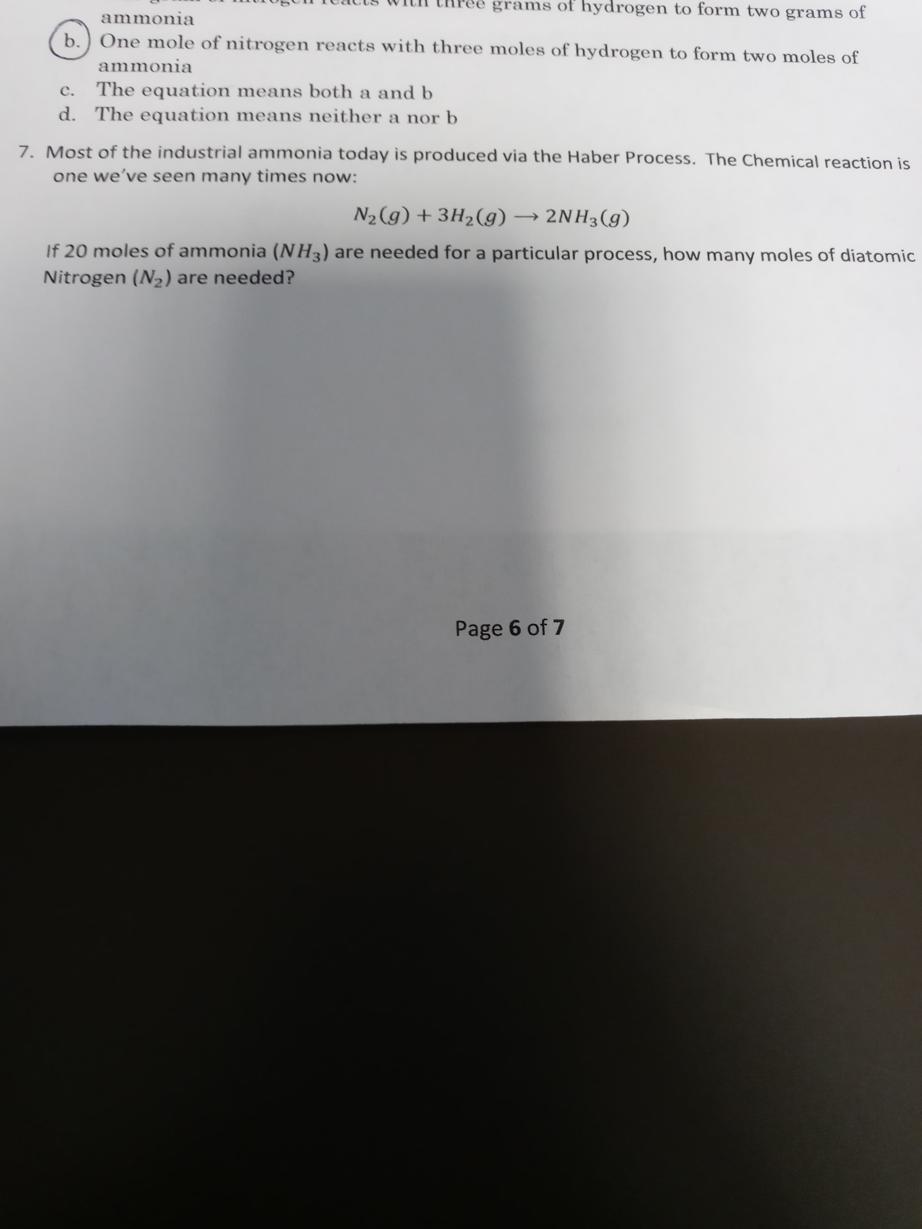a nor b
7. Most of the industrial ammonia today is produced via the Haber Process. The Chemical reaction is
one we've seen many times now:
N2(g) + 3H2(g) → 2NH3(g)
If 20 moles of ammonia (NH3) are needed for a particular process, how many moles of diatomic
Nitrogen (N2) are needed?
