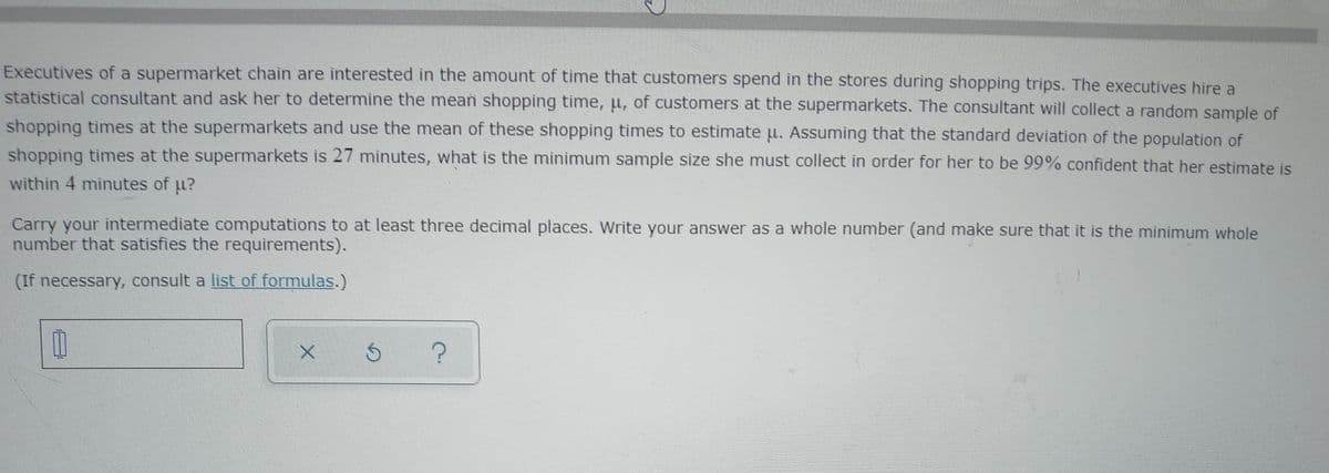 Executives of a supermarket chain are interested in the amount of time that customers spend in the stores during shopping trips. The executives hire a
statistical consultant and ask her to determine the mean shopping time, u, of customers at the supermarkets. The consultant will collect a random sample of
shopping times at the supermarkets and use the mean of these shopping times to estimate u. Assuming that the standard deviation of the population of
shopping times at the supermarkets is 27 minutes, what is the minimum sample size she must collect in order for her to be 99% confident that her estimate is
within 4 minutes of u?
Carry your intermediate computations to at least three decimal places. Write your answer as a whole number (and make sure that it is the minimum whole
number that satisfies the requirements).
(If necessary, consult a list of formulas.)
