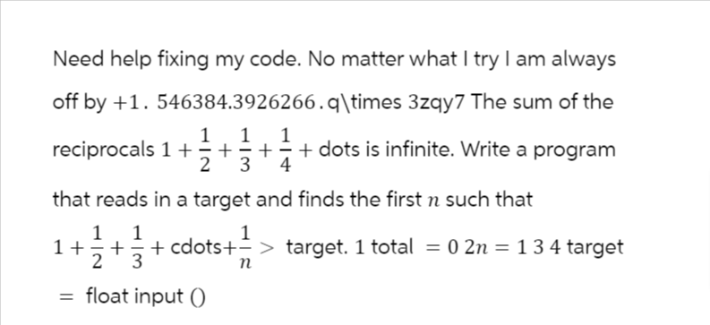 Need help fixing my code. No matter what I try I am always
off by +1.546384.3926266.q\times 3zqy7 The sum of the
1 1
4
reciprocals 1+=+=+
11/12 + dots is infinite. Write a program
3
that reads in a target and finds the first n such that
1
+ 1² + 1² + cdots +=> target. 1 total = 0 2n = 1 3 4 target
2
3
n
= float input (0)
