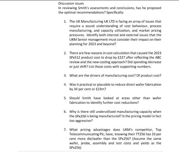 Discussion issues
In reviewing Smith's assessments and conclusions, has he proposed
the optimal recommendations? Specifically:
1. The UK Manufacturing UK LTD is facing an array of issues that
require a sound understanding of cost behaviour, process
manufacturing, and capacity utilization, and market pricing
pressures. Identify both internal and external issues that the
UKM Senior management must consider their impact on their
planning for 2023 and beyond?
2. There are few reasons in cost calculation that caused the 2023
SPX512 product cost to drop by £227 after reflecting the ABC
review and the new costing approach? Did spending decrease
or just shift? List those costs with supporting numbers.
3.
What are the drivers of manufacturing cost? Of product cost?
4. Was it practical or plausible to reduce direct wafer fabrication
by 34 per cent or £23m?
5. Should Smith have looked at areas other than wafer
fabrication to identify further cost reductions?
6. Why is there still underutilized manufacturing capacity when
the SPx256 is being manufactured? Is the pricing model in fact
too aggressive?
7. What pricing advantages does UKM's competitor, Top
Telecommunicating Plc, have, knowing their TT256 has 33 per
cent more die/wafer than the SPx256? (Assume the same
wafer, probe, assembly and test costs and yields as the
SPX256)