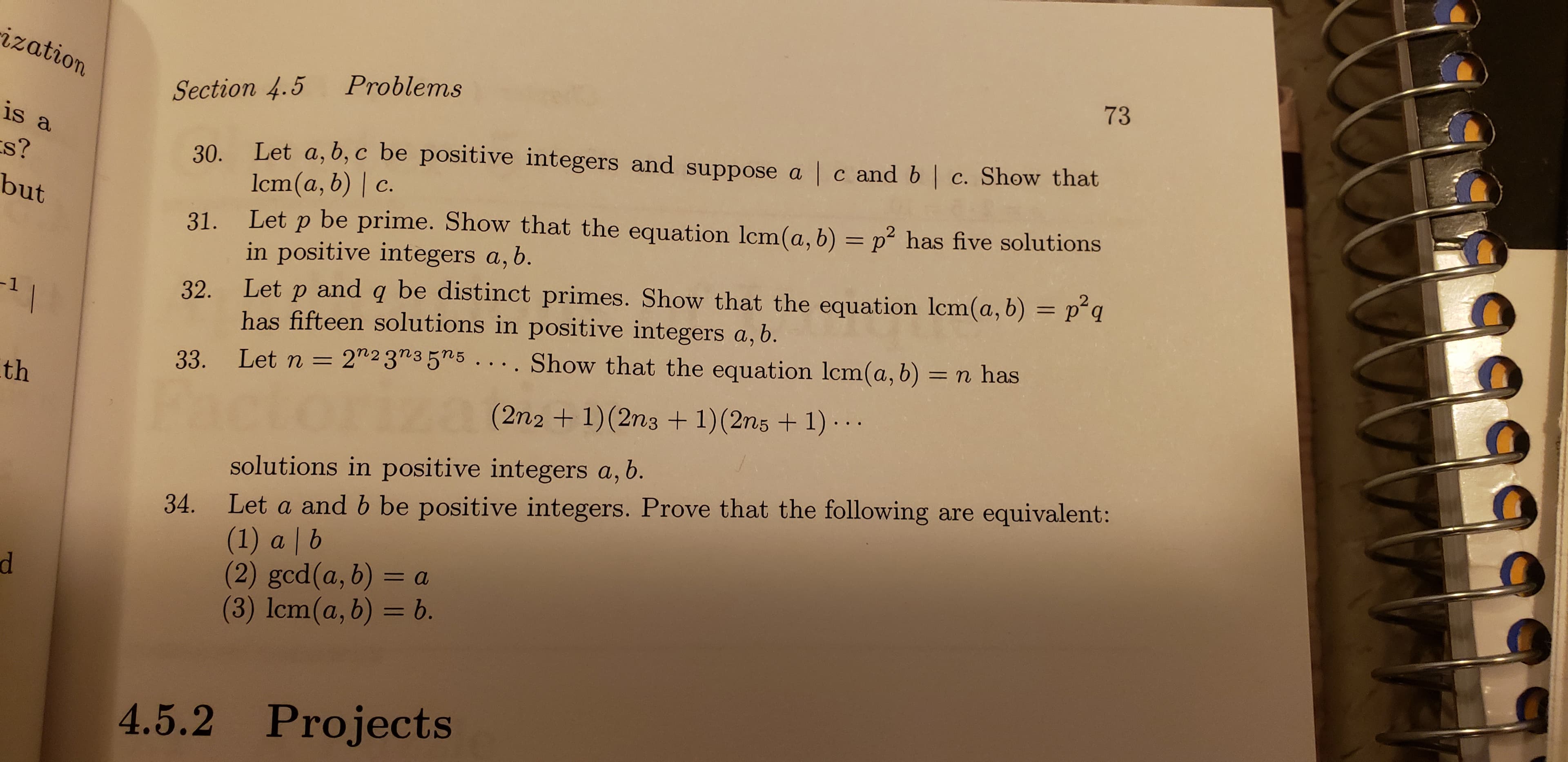 zati
Section 4.5 Problems
73
is
s?
bu
30. Let a, b, c be positive integers and suppose a | c and b | c. Show that
31, Let p be prime. Show that the equation lcm(a, b) 2 has five solutions
32. Let p and q be distinct primes. Show that the equation lcm(a, b) = p2q
33. Let n = 2n23"35n5 . . . . Show that the equation lcm(a, b)-n has
lcm(a, b) | d.
in positive integers a, b.
has fifteen solutions in positive integers a, b.
th
(2n2 + 1)(2ns + 1)(2ns + 1)..
solutions in positive integers a, b
Let a and b be positive integers. Prove that the following are equivalent:
(1) a b
(2) ged(a, b)-a
(3) 1cm(a, b) = b.
34.
4.5.2 Projects

