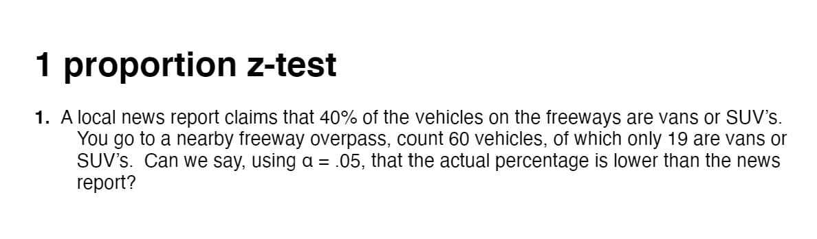 1 proportion z-test
1. A local news report claims that 40% of the vehicles on the freeways are vans or SUV's.
You go to a nearby freeway overpass, count 60 vehicles, of which only 19 are vans or
SUV's. Can we say, using a = .05, that the actual percentage is lower than the news
report?
