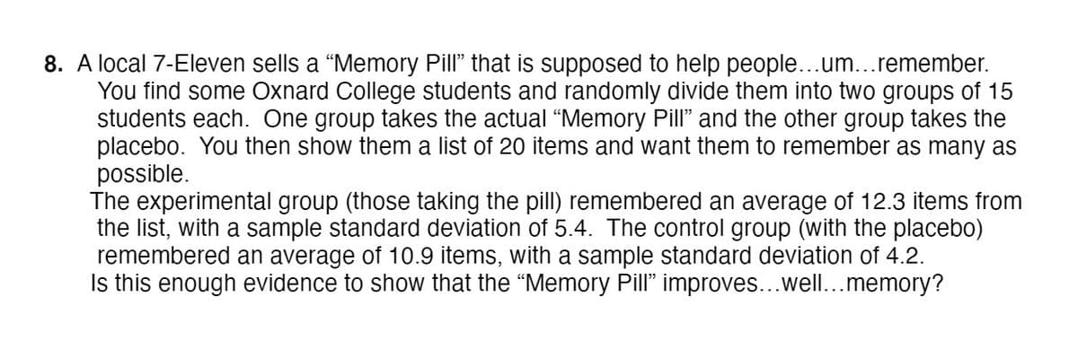 8. A local 7-Eleven sells a “Memory Pill" that is supposed to help people...um...remember.
You find some Oxnard College students and randomly divide them into two groups of 15
students each. One group takes the actual "Memory Pill" and the other group takes the
placebo. You then show them a list of 20 items and want them to remember as many as
possible.
The experimental group (those taking the pill) remembered an average of 12.3 items from
the list, with a sample standard deviation of 5.4. The control group (with the placebo)
remembered an average of 10.9 items, with a sample standard deviation of 4.2.
Is this enough evidence to show that the "Memory Pill" improves...well...memory?
