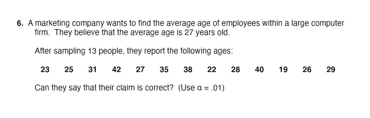6. A marketing company wants to find the average age of employees within a large computer
firm. They believe that the average age is 27 years old.
After sampling 13 people, they report the following ages:
23
25
31
42
27
35
38
22
28
40
19
26
29
Can they say that their claim is correct? (Use a = .01)
