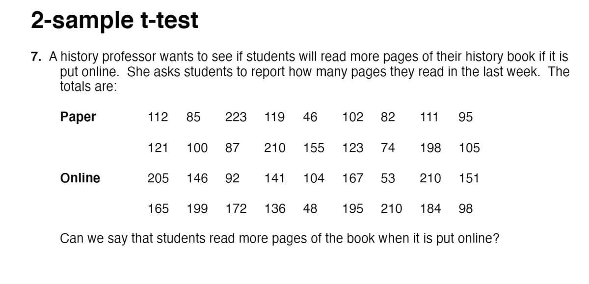 2-sample t-test
7. A history professor wants to see if students will read more pages of their history book if it is
put online. She asks students to report how many pages they read in the last week. The
totals are:
Paper
112
85
223
119
46
102
82
111
95
121
100
87
210
155
123
74
198
105
Online
205
146
92
141
104
167
53
210
151
165
199
172
136
48
195
210
184
98
Can we say that students read more pages of the book when it is put online?
