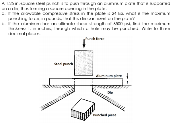 A 1.25 in.-square steel punch is to push through an aluminum plate that is supported
on a die, thus forming a square opening in the plate.
a. If the allowable compressive stress in the plate is 24 ksi, what is the maximum
punching force, in pounds, that this die can exert on the plate?
b. If the aluminum has an ultimate shear strength of 6500 psi, find the maximum
thickness t, in inches, through which a hole may be punched. Write to three
decimal places.
Punch force
Steel punch
Aluminum plate
Die
Punched piece
