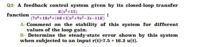 Q2- A feedback control system given by its closed-loop transfer
K(s+15)
function
(7s6+18s4+(4K+3)s3+9s2-3s-11K)
A- Comment on the stability of this system for different
values of the loop gain.
B- Determine the steady-state error shown by this system
when subjected to an input r(t)=7.5 + 16.2 u(t).
