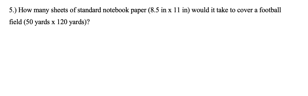 5.) How many sheets of standard notebook paper (8.5 in x 11 in) would it take to cover a football
field (50 yards x 120 yards)?
