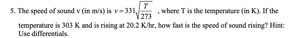 5. The speed of sound v (in m/s) is v= 331,
T
where T is the temperature (in K). If the
273
temperature is 303 K and is rising at 20.2 K/hr, how fast is the speed of sound rising? Hint:
Use differentials.
