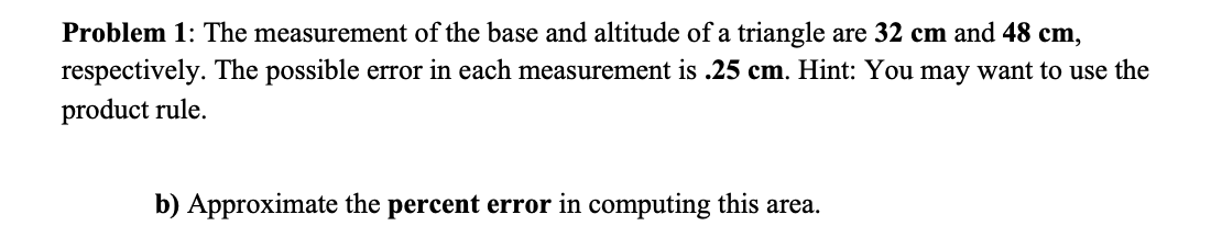 Problem 1: The measurement of the base and altitude of a triangle are 32 cm and 48 cm,
respectively. The possible error in each measurement is .25 cm. Hint: You may want to use the
product rule.
b) Approximate the percent error in computing this area.

