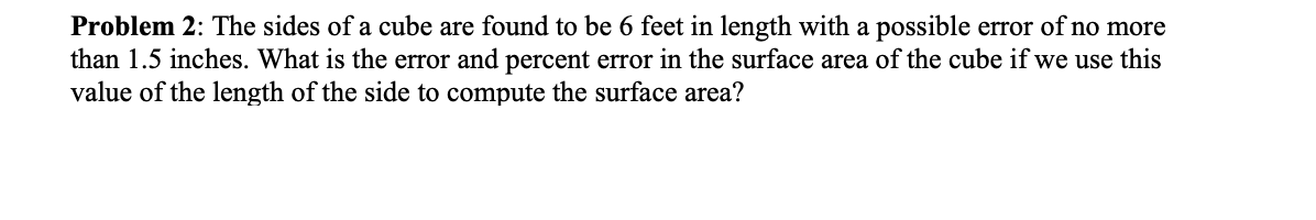 Problem 2: The sides of a cube are found to be 6 feet in length with a possible error of no more
than 1.5 inches. What is the error and percent error in the surface area of the cube if we use this
value of the length of the side to compute the surface area?
