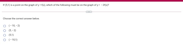 If (5,1) is a point on the graph of y = f(x), which of the following must be on the graph of y = - 2f(x)?
Choose the correct answer below.
O (-10, - 2)
O (5, - 2)
(5,1)
O (- 10,1)
