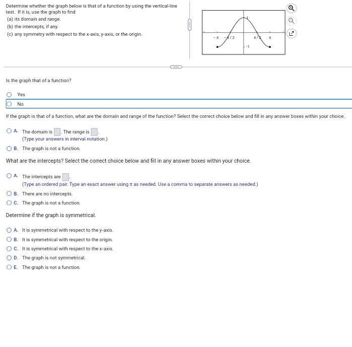 Determine whether the graph below is that of a function by using the vertical-line
test. If it is, use the graph to find
(a) its domain and range.
(b) the intercepts, if any.
(c) any symmetry with respect to the x-axis, y-axis, or the origin.
-A/2
Is the graph that of a function?
Yes
No
If the graph is that of a function, what are the domain and range of the function? Select the correct choice below and fill in any
wer boxes within your choice.
O A. The domain is
The range is
(Type your answers in interval notation.)
O B. The graph is not a function.
What are the intercepts? Select the correct choice below and fill in any answer boxes within your choice.
OA. The intercepts are
(Type an ordered pair. Type an exact answer using x as needed. Use a comma to separate answers as needed.)
O B. There are no intercepts.
Oc. The graph is not a function.
Determine if the graph is symmetrical.
O A. It is symmetrical with respect to the y-axis.
O B. It is symmetrical with respect to the origin.
OC. tis symmetrical with respect to the x-axis.
OD. The graph is not symmetrical.
OE The graph is not a function.
